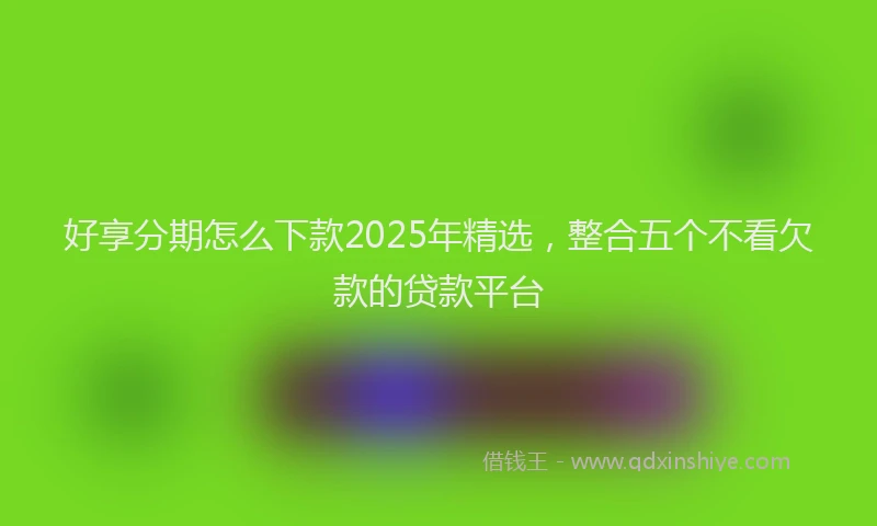 好享分期怎么下款2025年精选，整合五个不看欠款的贷款平台