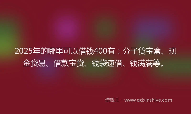 2025年的哪里可以借钱400有：分子贷宝盒、现金贷易、借款宝贷、钱袋速借、钱满满等。