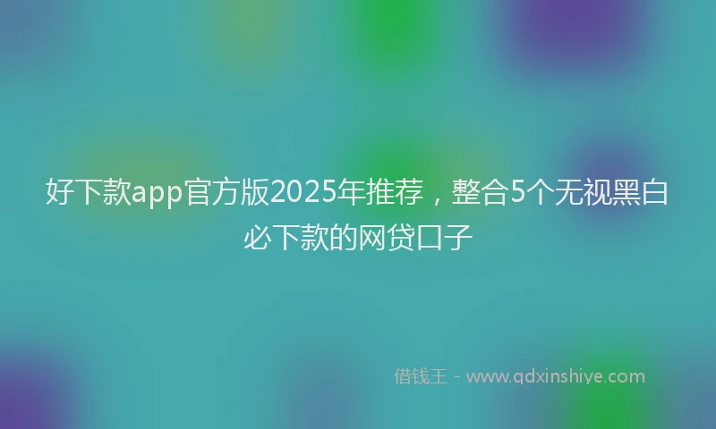 好下款app官方版2025年推荐，整合5个无视黑白必下款的网贷口子
