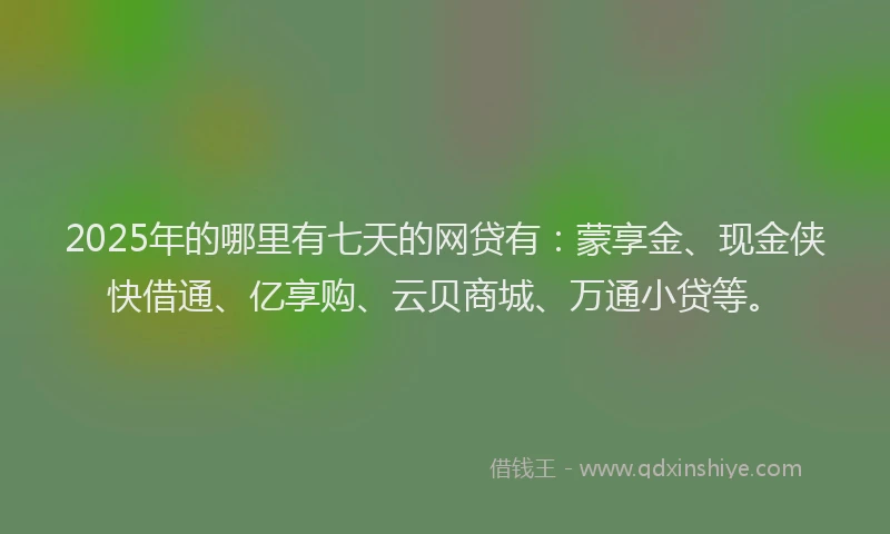2025年的哪里有七天的网贷有：蒙享金、现金侠快借通、亿享购、云贝商城、万通小贷等。