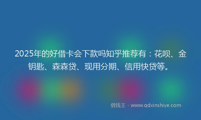 2025年的好借卡会下款吗知乎推荐有：花呗、金钥匙、森森贷、现用分期、信用快贷等。