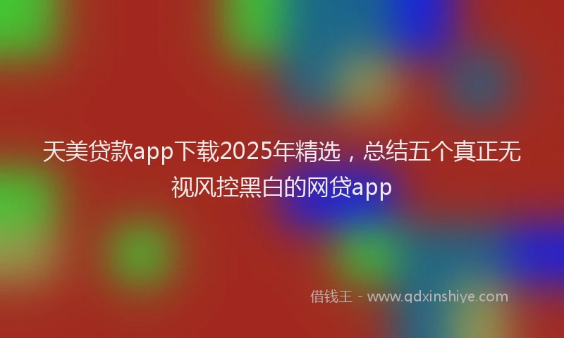 天美贷款app下载2025年精选，总结五个真正无视风控黑白的网贷app