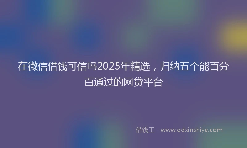 在微信借钱可信吗2025年精选，归纳五个能百分百通过的网贷平台