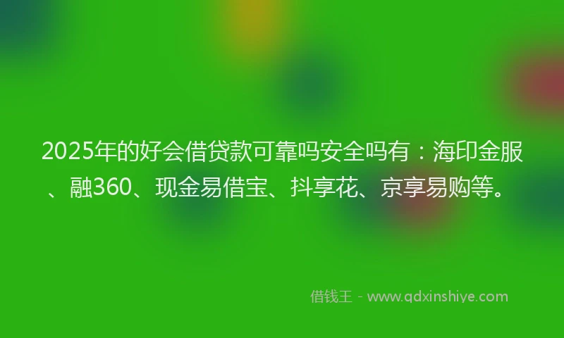 2025年的好会借贷款可靠吗安全吗有：海印金服、融360、现金易借宝、抖享花、京享易购等。