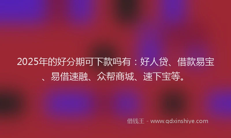 2025年的好分期可下款吗有：好人贷、借款易宝、易借速融、众帮商城、速下宝等。