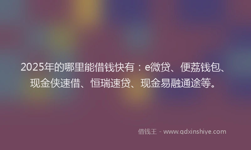 2025年的哪里能借钱快有：e微贷、便荔钱包、现金侠速借、恒瑞速贷、现金易融通途等。
