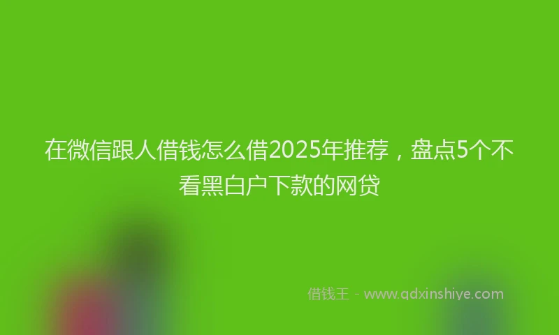 在微信跟人借钱怎么借2025年推荐，盘点5个不看黑白户下款的网贷