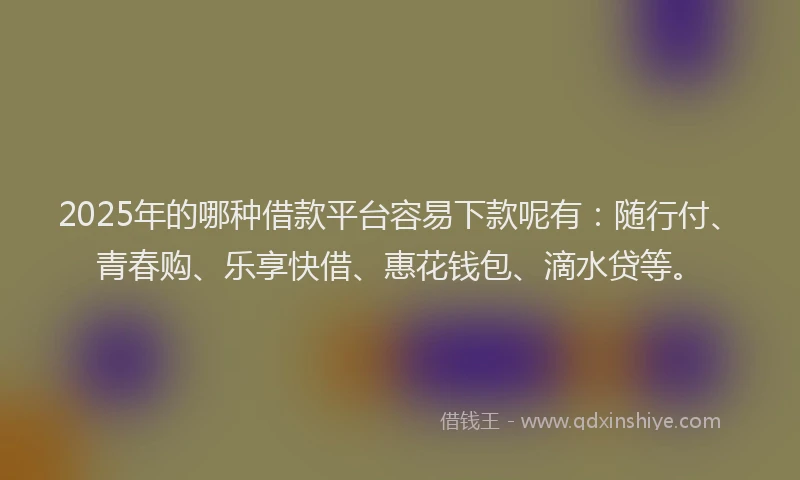 2025年的哪种借款平台容易下款呢有：随行付、青春购、乐享快借、惠花钱包、滴水贷等。