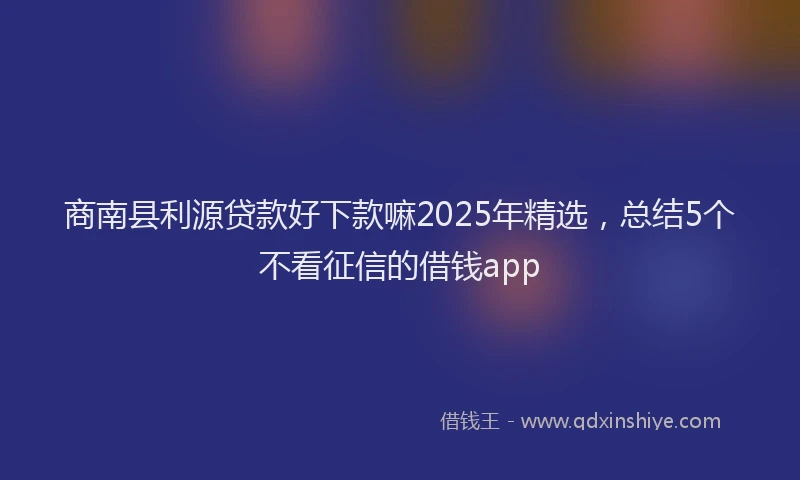 商南县利源贷款好下款嘛2025年精选，总结5个不看征信的借钱app