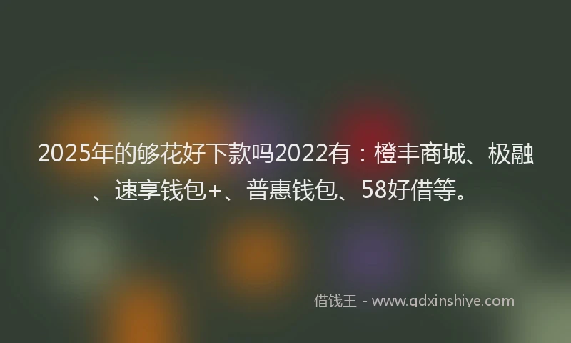 2025年的够花好下款吗2022有：橙丰商城、极融、速享钱包+、普惠钱包、58好借等。