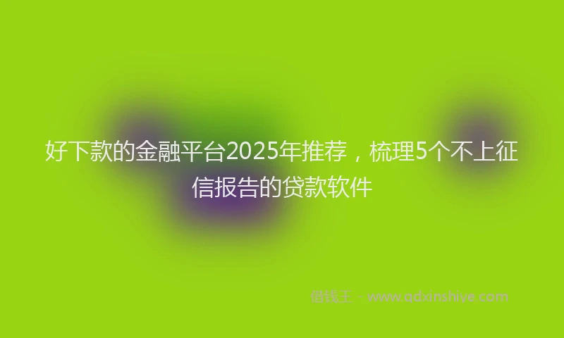好下款的金融平台2025年推荐，梳理5个不上征信报告的贷款软件
