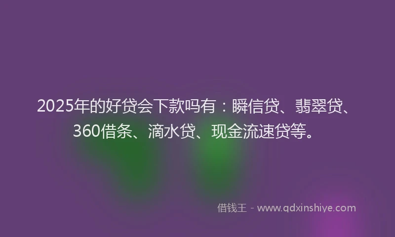 2025年的好贷会下款吗有：瞬信贷、翡翠贷、360借条、滴水贷、现金流速贷等。