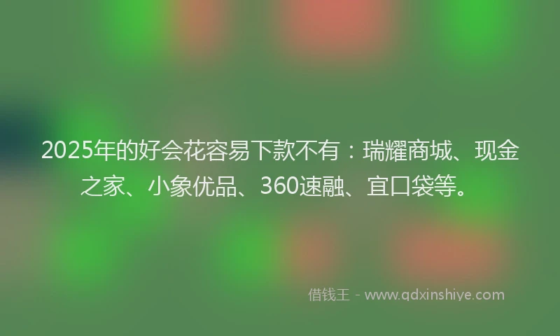 2025年的好会花容易下款不有：瑞耀商城、现金之家、小象优品、360速融、宜口袋等。