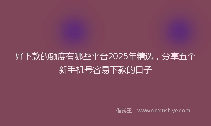 好下款的额度有哪些平台2025年精选，分享五个新手机号容易下款的口子