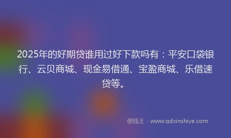2025年的好期贷谁用过好下款吗有：平安口袋银行、云贝商城、现金易借通、宝盈商城、乐借速贷等。
