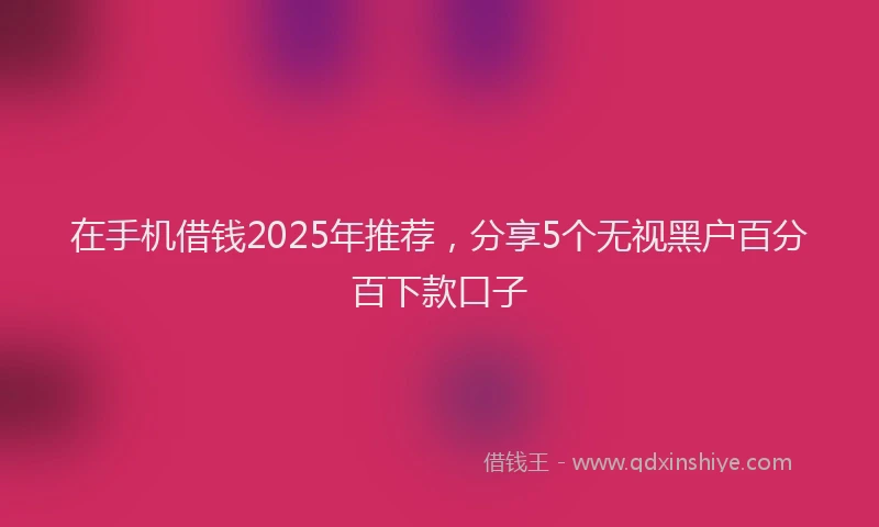 在手机借钱2025年推荐，分享5个无视黑户百分百下款口子