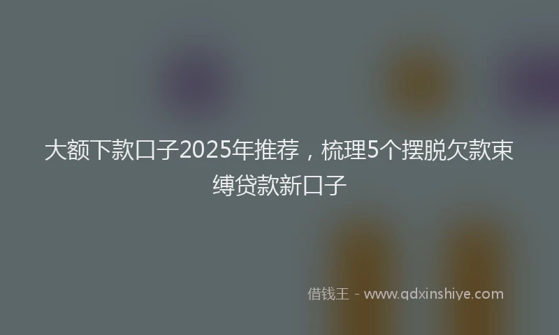 大额下款口子2025年推荐，梳理5个摆脱欠款束缚贷款新口子