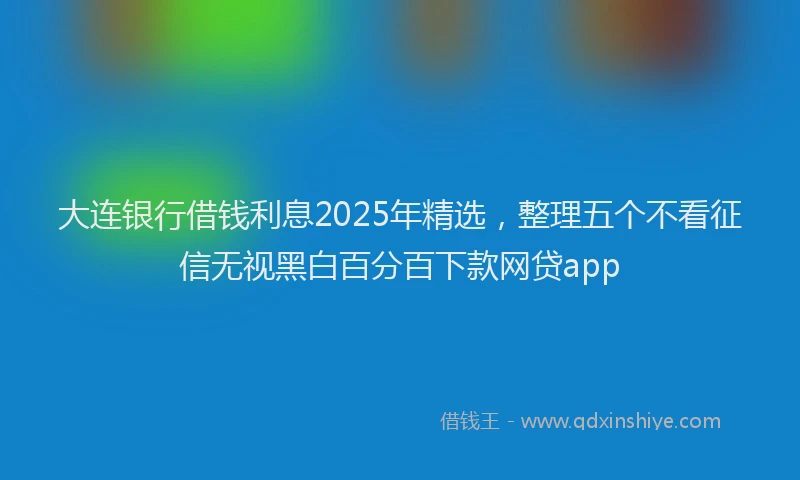 大连银行借钱利息2025年精选，整理五个不看征信无视黑白百分百下款网贷app