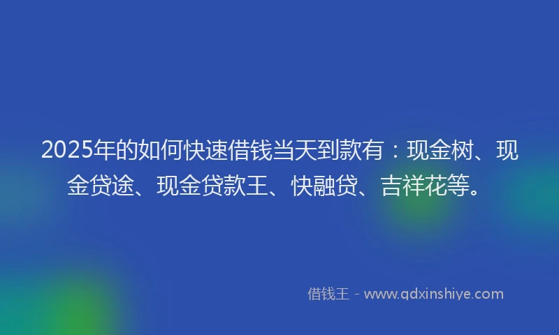 2025年的如何快速借钱当天到款有：现金树、现金贷途、现金贷款王、快融贷、吉祥花等。