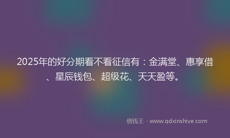 2025年的好分期看不看征信有：金满堂、惠享借、星辰钱包、超级花、天天盈等。