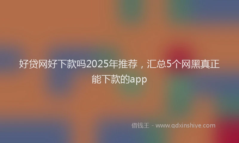 好贷网好下款吗2025年推荐，汇总5个网黑真正能下款的app