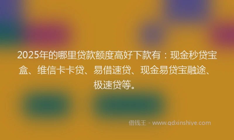 2025年的哪里贷款额度高好下款有：现金秒贷宝盒、维信卡卡贷、易借速贷、现金易贷宝融途、极速贷等。