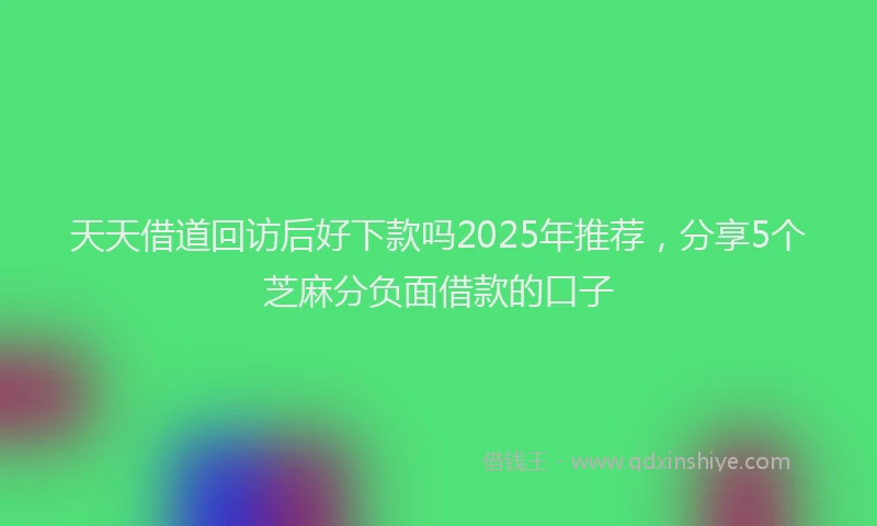 天天借道回访后好下款吗2025年推荐，分享5个芝麻分负面借款的口子