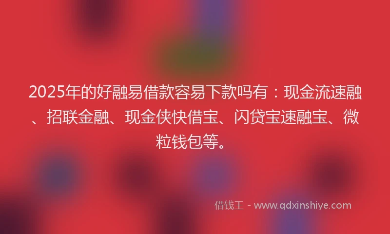 2025年的好融易借款容易下款吗有：现金流速融、招联金融、现金侠快借宝、闪贷宝速融宝、微粒钱包等。