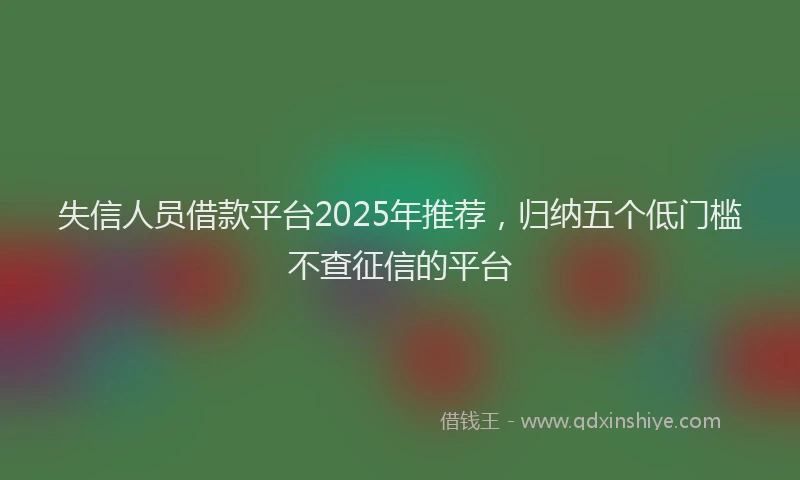 失信人员借款平台2025年推荐，归纳五个低门槛不查征信的平台
