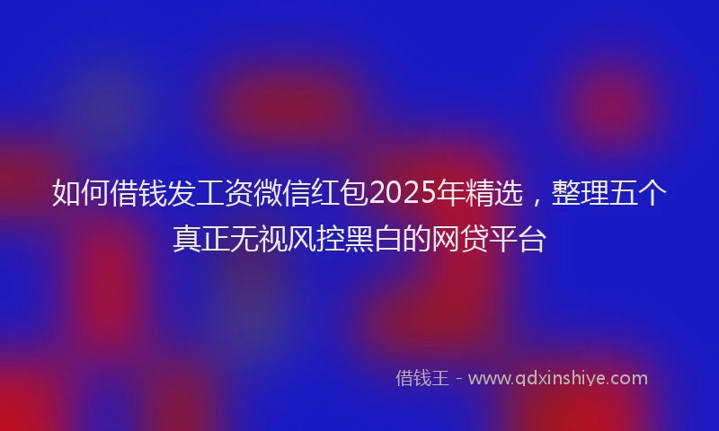 如何借钱发工资微信红包2025年精选，整理五个真正无视风控黑白的网贷平台