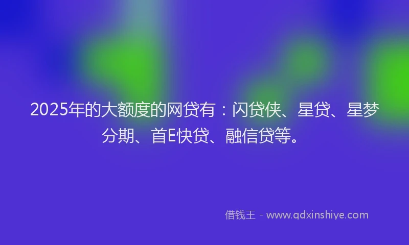2025年的大额度的网贷有：闪贷侠、星贷、星梦分期、首E快贷、融信贷等。
