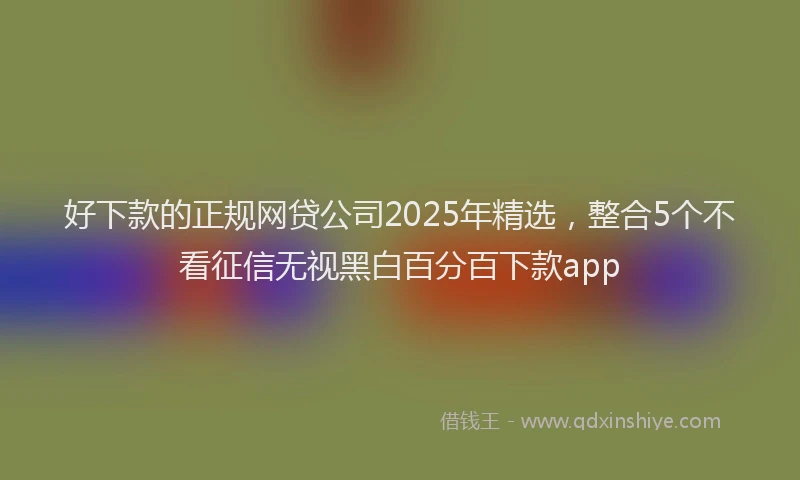 好下款的正规网贷公司2025年精选，整合5个不看征信无视黑白百分百下款app