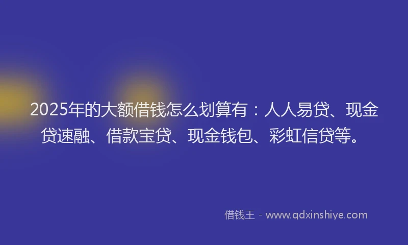2025年的大额借钱怎么划算有：人人易贷、现金贷速融、借款宝贷、现金钱包、彩虹信贷等。