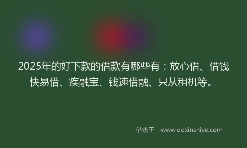 2025年的好下款的借款有哪些有：放心借、借钱快易借、疾融宝、钱速借融、只从租机等。