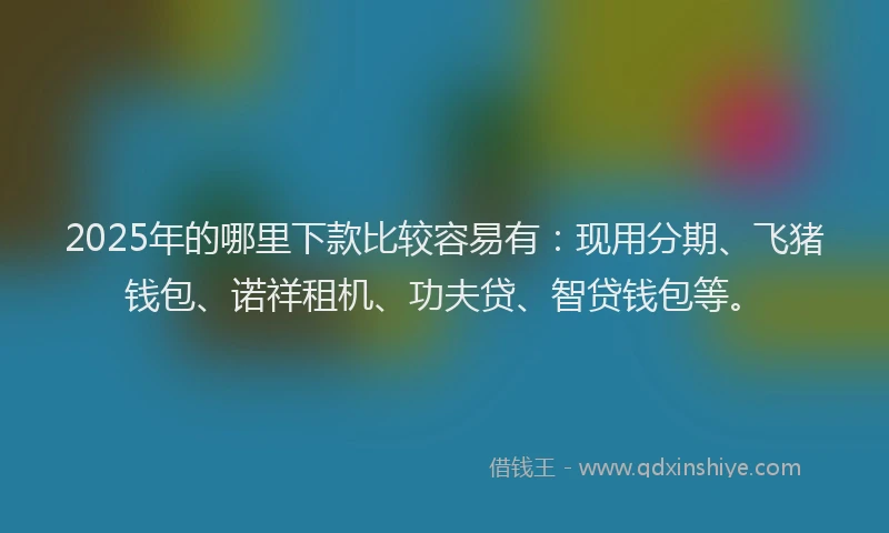 2025年的哪里下款比较容易有：现用分期、飞猪钱包、诺祥租机、功夫贷、智贷钱包等。