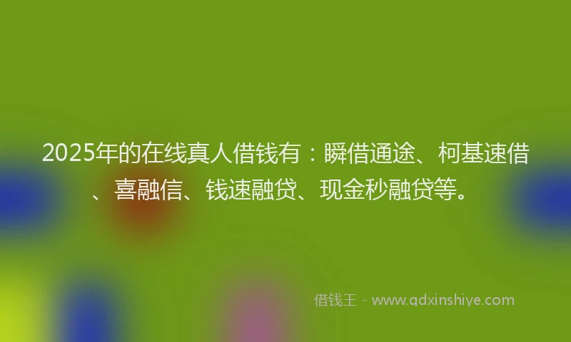 2025年的在线真人借钱有：瞬借通途、柯基速借、喜融信、钱速融贷、现金秒融贷等。