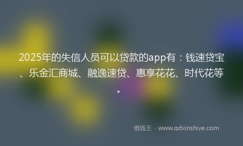 2025年的失信人员可以贷款的app有：钱速贷宝、乐金汇商城、融逸速贷、惠享花花、时代花等。