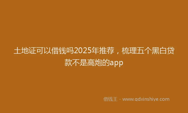 土地证可以借钱吗2025年推荐，梳理五个黑白贷款不是高炮的app