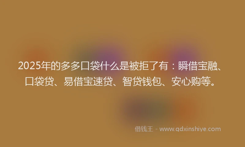 2025年的多多口袋什么是被拒了有：瞬借宝融、口袋贷、易借宝速贷、智贷钱包、安心购等。