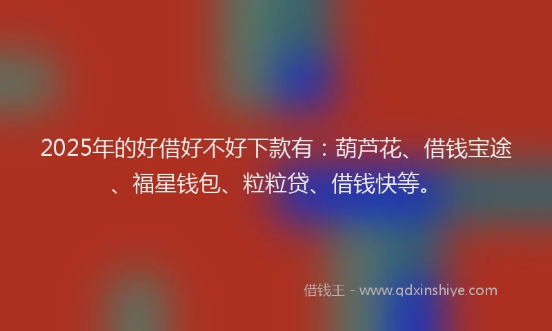 2025年的好借好不好下款有：葫芦花、借钱宝途、福星钱包、粒粒贷、借钱快等。