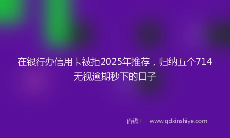 在银行办信用卡被拒2025年推荐，归纳五个714无视逾期秒下的口子
