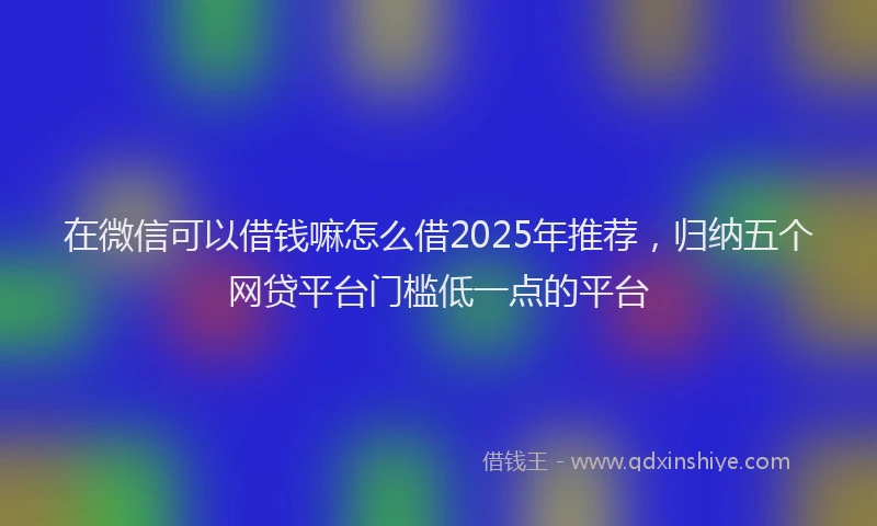在微信可以借钱嘛怎么借2025年推荐，归纳五个网贷平台门槛低一点的平台