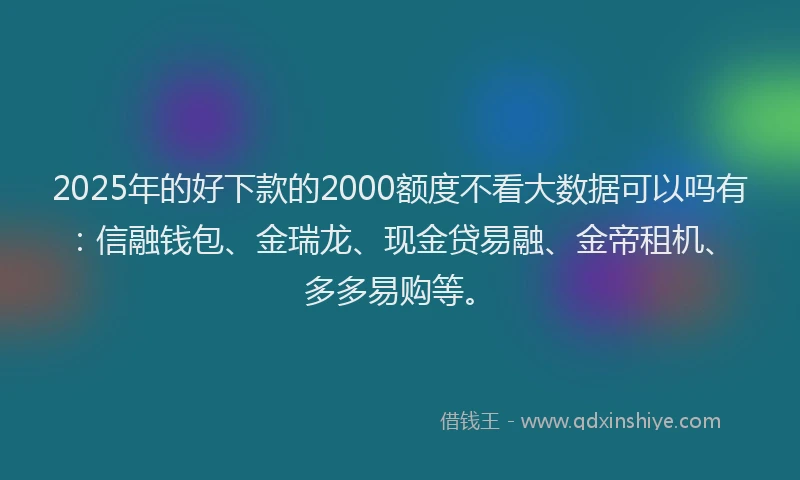 2025年的好下款的2000额度不看大数据可以吗有：信融钱包、金瑞龙、现金贷易融、金帝租机、多多易购等。