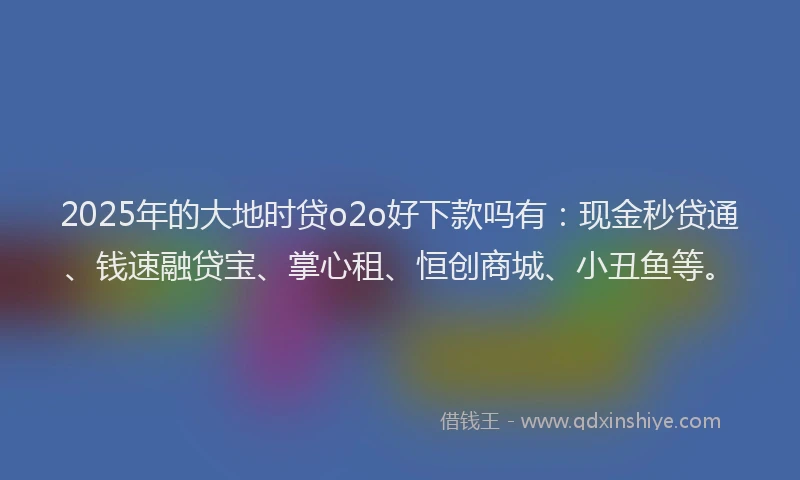 2025年的大地时贷o2o好下款吗有：现金秒贷通、钱速融贷宝、掌心租、恒创商城、小丑鱼等。