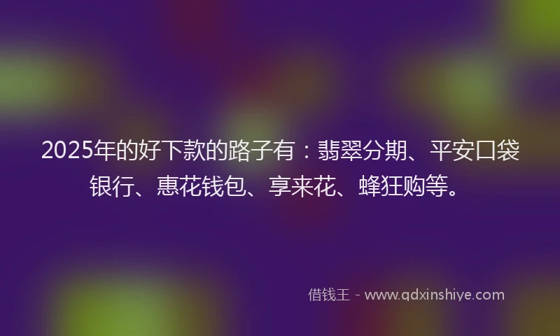 2025年的好下款的路子有：翡翠分期、平安口袋银行、惠花钱包、享来花、蜂狂购等。