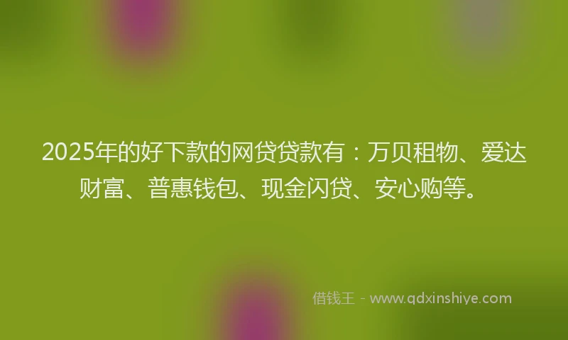 2025年的好下款的网贷贷款有：万贝租物、爱达财富、普惠钱包、现金闪贷、安心购等。