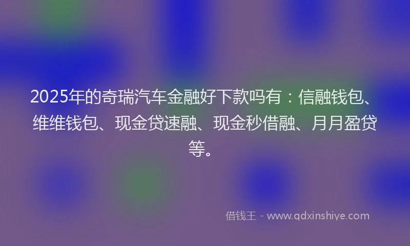 2025年的奇瑞汽车金融好下款吗有：信融钱包、维维钱包、现金贷速融、现金秒借融、月月盈贷等。