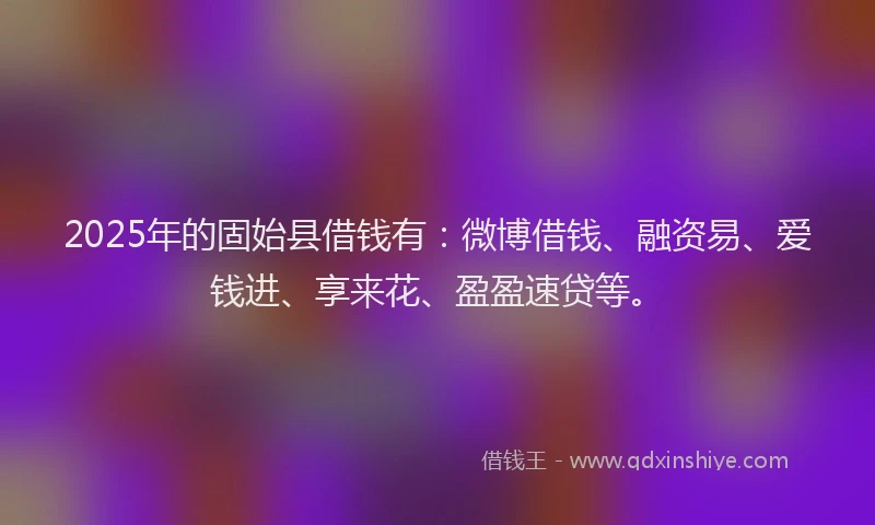 2025年的固始县借钱有：微博借钱、融资易、爱钱进、享来花、盈盈速贷等。