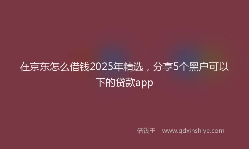 在京东怎么借钱2025年精选，分享5个黑户可以下的贷款app