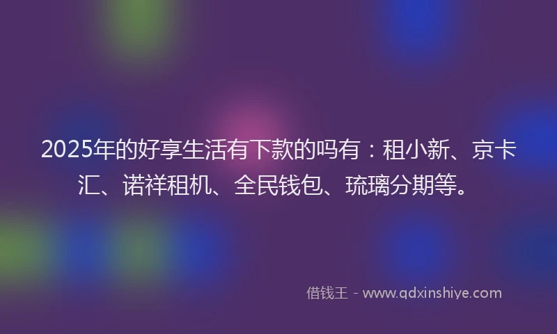 2025年的好享生活有下款的吗有：租小新、京卡汇、诺祥租机、全民钱包、琉璃分期等。